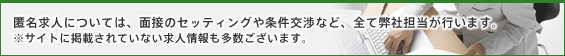 匿名求人については、面接のセッティングや条件交渉など、全て弊社担当が行います。サイトに掲載されていない求人情報も多数ございます。